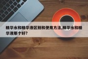 精华水和精华液区别和使用 *** ,精华水和精华液那个好?