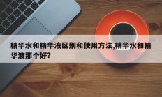 精华水和精华液区别和使用方法,精华水和精华液那个好?