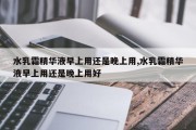 水乳霜精华液早上用还是晚上用,水乳霜精华液早上用还是晚上用好