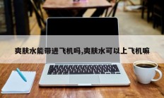 爽肤水能带进飞机吗,爽肤水可以上飞机嘛