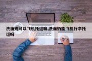 洗面奶可以飞机托运嘛,洗面奶能飞机行李托运吗